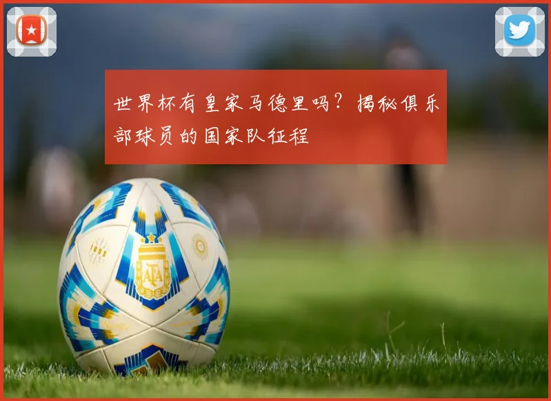 世界杯有皇家马德里吗?揭秘俱乐部球员的国家队征程