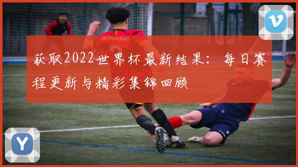 获取2022世界杯最新结果：每日赛程更新与精彩集锦回顾