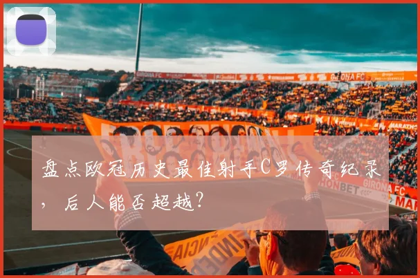 盘点欧冠历史最佳射手C罗传奇纪录，后人能否超越？