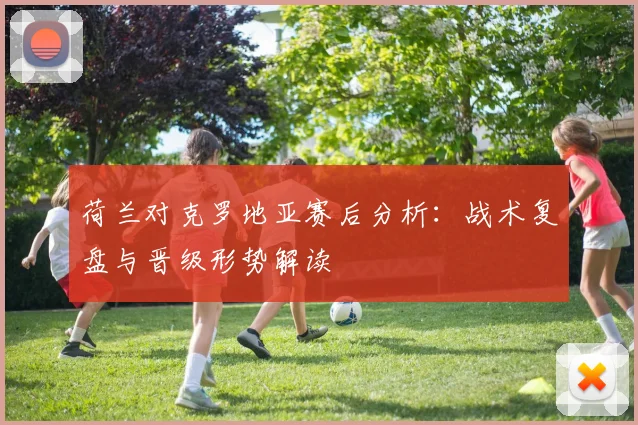 荷兰对克罗地亚赛后分析：战术复盘与晋级形势解读