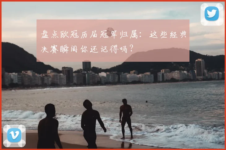 盘点欧冠历届冠军归属：这些经典决赛瞬间你还记得吗？