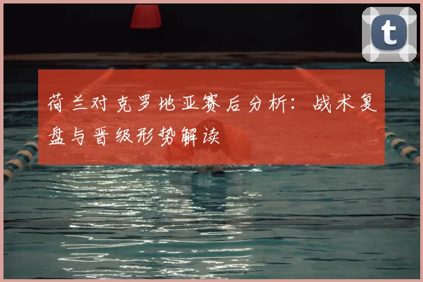 荷兰对克罗地亚赛后分析：战术复盘与晋级形势解读
