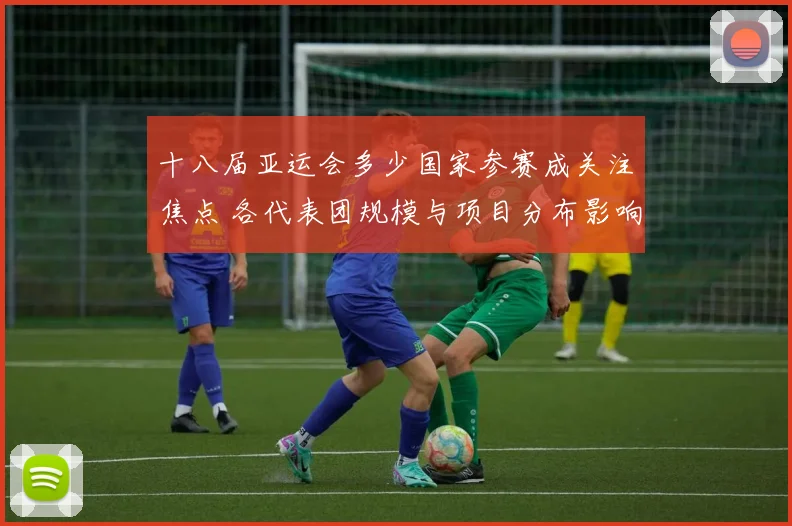 十八届亚运会多少国家参赛成关注焦点 各代表团规模与项目分布影响赛程安排