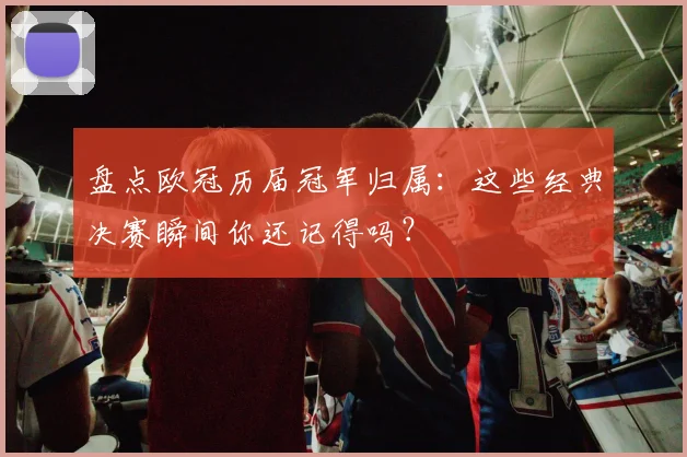 盘点欧冠历届冠军归属：这些经典决赛瞬间你还记得吗？
