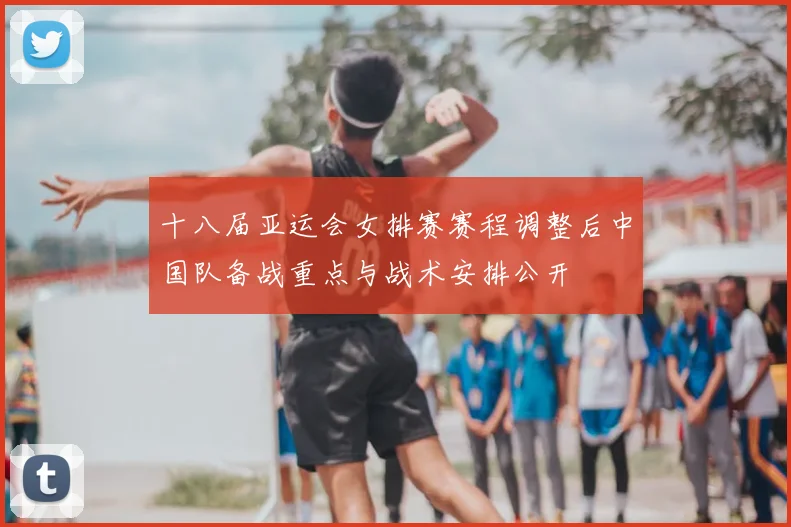 十八届亚运会女排赛赛程调整后中国队备战重点与战术安排公开